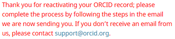 screenshot of notification that says thank you for reactivating your ORCID record; please complete the process by following the steps in the email we are now sending you. If you don't receive the email from us, please contact suppor@orcid.org